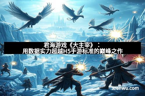 君海游戏《大主宰》：用数据实力超越H5手游标准的巅峰之作