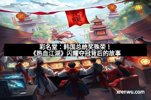 彩名堂：韩国总统奖殊荣！《热血江湖》闪耀夺冠背后的故事